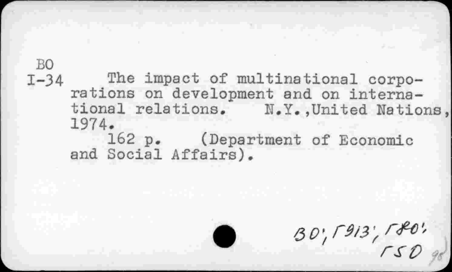 ﻿BO
1-34 The impact of multinational corporations on development and on international relations. N.Y.,United Nations 1974.
162 p. (Department of Economic and Social Affairs).
QO',r9l3'.
' 'rst>